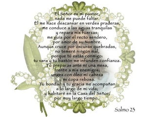 El Señor es mi pastor, nada me puede faltar. Él me hace descansar en verdes praderas, me conduce a las aguas tranquilas y repara mis fuerzas; me guía por el recto sendero, por amor de su Nombre. Aunque cruce por oscuras quebradas, no temeré ningún mal, porque tú estás conmigo: tu vara y tu bastón me infunden confianza. Tú preparas ante mí una mesa, frente a mis enemigos; unges con óleo mi cabeza y mi copa rebosa. Tu bondad y tu gracia me acompañan a lo largo de mi vida; y habitaré en la Casa del Señor, por muy largo tiempo.   Salmo 23 