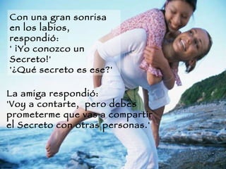 Con una gran sonrisa en los labios, respondió:  ' ¡Yo conozco un Secreto!'  '¿Qué secreto es ese?'  La amiga respondió:  'Voy a contarte,  pero debes prometerme que vas a compartir el Secreto con otras personas.'  