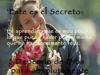 'Este es el Secreto:  He aprendido que es muy poco lo que puedo hacer por mi misma que me haga realmente felíz.  Dependo de Dios para absolutamente todo 