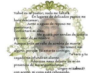 Yahvé es mi pastor; nada me faltará.  En lugares de delicados pastos me hará descansar;  Junto a aguas de reposo me pastoreará.  Confortará mi alma;  Me guiará por sendas de justicia por amor de su nombre. Aunque ande en valle de sombra de muerte,  No temeré mal alguno, porque Tú estarás conmigo;  Tu vara y tu cayado me infundirán aliento.  Aderezas mesa delante de mi en presencia de mis angustiadores;  Unges mi cabeza con aceite; mi copa está rebosando.  Ciertamente el bien y la misericordia me seguirán todos los días de mi vida.  Y en la casa de Yahvé moraré por largos días. Salmo 23 