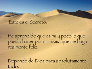 'Este es el Secreto:  He aprendido que es muy poco lo que puedo hacer por mi misma que me haga realmente felíz.  Dependo de Dios para absolutamente todo.  