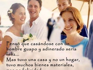 Pensó que casándose con un hombre guapo y adinerado sería feliz... Mas tuvo una casa y no un hogar, tuvo muchos bienes materiales, mas no felicidad.  