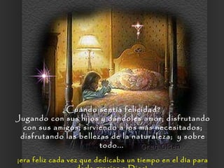¿Cuándo sentía felicidad?  Jugando con sus hijos y dándoles amor; disfrutando con sus amigos; sirviendo a los más necesitados; disfrutando las bellezas de la naturaleza;  y sobre todo...  ¡era feliz cada vez que dedicaba un tiempo en el día para darle gracias a Dios!  