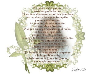 El Señor es mi pastor, nada me puede faltar. Él me hace descansar en verdes praderas, me conduce a las aguas tranquilas y repara mis fuerzas; me guía por el recto sendero, por amor de su Nombre. Aunque cruce por oscuras quebradas, no temeré ningún mal, porque tú estás conmigo: tu vara y tu bastón me infunden confianza. Tú preparas ante mí una mesa, frente a mis enemigos; unges con óleo mi cabeza y mi copa rebosa. Tu bondad y tu gracia me acompañan a lo largo de mi vida; y habitaré en la Casa del Señor, por muy largo tiempo.   Salmo 23 