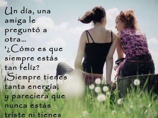 Un día, una amiga le preguntó a otra…   '¿Cómo es que siempre estás tan felíz?  ¡Siempre tienes tanta energía,  y pareciera que nunca estás triste ni tienes problemas!'  