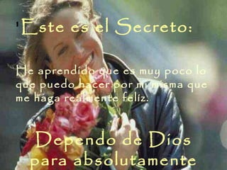 ' Este es el Secreto:  He aprendido que es muy poco lo que puedo hacer por mi misma que me haga realmente felíz.  Dependo de Dios para absolutamente todo 