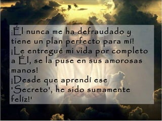 ¡ Él nunca me ha defraudado y tiene un plan perfecto para mí!  ¡Le entregué mi vida por completo a Él, se la puse en sus amorosas manos!  ¡Desde que aprendí ese 'Secreto', he sido sumamente felíz!'  