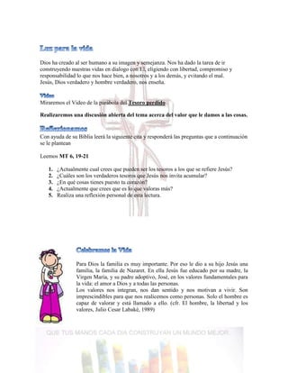 Dios ha creado al ser humano a su imagen y semejanza. Nos ha dado la tarea de ir
construyendo nuestras vidas en dialogo con El, eligiendo con libertad, compromiso y
responsabilidad lo que nos hace bien, a nosotros y a los demás, y evitando el mal.
Jesús, Dios verdadero y hombre verdadero, nos enseña.
Miraremos el Video de la parábola del Tesoro perdido
Realizaremos una discusión abierta del tema acerca del valor que le damos a las cosas.
Con ayuda de su Biblia leerá la siguiente cita y responderá las preguntas que a continuación
se le plantean
Leemos MT 6, 19-21
1. ¿Actualmente cual crees que pueden ser los tesoros a los que se refiere Jesús?
2. ¿Cuáles son los verdaderos tesoros que Jesús nos invita acumular?
3. ¿En qué cosas tienes puesto tu corazón?
4. ¿Actualmente que crees que es lo que valoras más?
5. Realiza una reflexión personal de esta lectura.
Para Dios la familia es muy importante. Por eso le dio a su hijo Jesús una
familia, la familia de Nazaret. En ella Jesús fue educado por su madre, la
Virgen María, y su padre adoptivo, José, en los valores fundamentales para
la vida: el amor a Dios y a todas las personas.
Los valores nos integran, nos dan sentido y nos motivan a vivir. Son
imprescindibles para que nos realicemos como personas. Solo el hombre es
capaz de valorar y está llamado a ello. (cfr. El hombre, la libertad y los
valores, Julio Cesar Labakè, 1989)
 