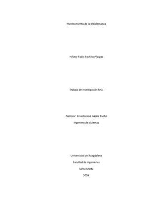 Planteamiento de la problemática




   Héctor Fabio Pacheco Vargas




   Trabajo de investigación final




Profesor: Ernesto José García Puche

      Ingeniero de sistemas




    Universidad del Magdalena

      Facultad de ingenierías

           Santa Marta

               2009
 