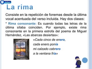 Consiste en la repetición de fonemas desde la última
vocal acentuada del verso incluida. Hay dos clases:
* Rima consonante: Es cuando todas las letras de la
última sílaba coinciden. Por ejemplo, existe rima
consonante en la primera estrofa del poema de Miguel
Hernández, «Las abarcas desiertas»:
«Cada cinco de enero,
cada enero ponía
mi calzado cabrero
a la ventana fría»
 