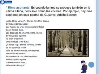 * Rima asonante: Es cuando la rima se produce también en la
última sílaba, pero solo riman las vocales. Por ejemplo, hay rima
asonante en este poema de Gustavo Adolfo Becker:
«¿De dónde vengo?... El más horrible y áspero
De los senderos busca;
Las huellas de unos pies ensangrentados
Sobre la roca dura,
Los despojos de un alma hecha jirones
En las zarzas agudas,
Te dirán el camino
Que conduce a mi cuna.
¿Adónde voy? El más sombrío y triste
de los páramos cruza,
valle de eternas nieves y de eternas
melancólicas brumas.
En donde esté una piedra solitaria
sin inscripción alguna,
donde habite el olvido,
allí estará mi tumba“.
 