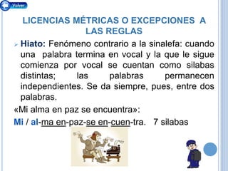 LICENCIAS MÉTRICAS O EXCEPCIONES A
LAS REGLAS
 Hiato: Fenómeno contrario a la sinalefa: cuando
una palabra termina en vocal y la que le sigue
comienza por vocal se cuentan como silabas
distintas; las palabras permanecen
independientes. Se da siempre, pues, entre dos
palabras.
«Mi alma en paz se encuentra»:
Mi / al-ma en-paz-se en-cuen-tra. 7 silabas
 
