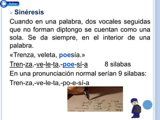  Sinéresis
Cuando en una palabra, dos vocales seguidas
que no forman diptongo se cuentan como una
sola. Se da siempre, en el interior de una
palabra.
«Trenza, veleta, poesía.»
Tren-za,-ve-le-ta,-poe-sí-a 8 silabas
En una pronunciación normal serían 9 silabas:
Tren-za,-ve-le-ta,-po-e-sí-a
 