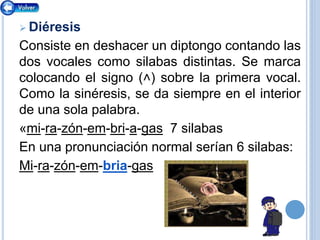  Diéresis
Consiste en deshacer un diptongo contando las
dos vocales como silabas distintas. Se marca
colocando el signo (˄) sobre la primera vocal.
Como la sinéresis, se da siempre en el interior
de una sola palabra.
«mi-ra-zón-em-bri-a-gas 7 silabas
En una pronunciación normal serían 6 silabas:
Mi-ra-zón-em-bria-gas
 