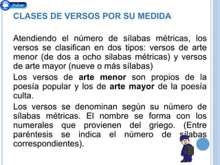 CLASES DE VERSOS POR SU MEDIDA
Atendiendo el número de sílabas métricas, los
versos se clasifican en dos tipos: versos de arte
menor (de dos a ocho silabas métricas) y versos
de arte mayor (nueve o más sílabas)
Los versos de arte menor son propios de la
poesía popular y los de arte mayor de la poesía
culta.
Los versos se denominan según su número de
sílabas métricas. El nombre se forma con los
numerales que provienen del griego. (Entre
paréntesis se indica el número de sílabas
correspondientes).
 