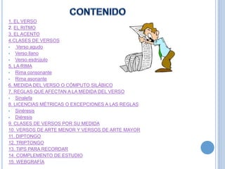 1. EL VERSO
2. EL RITMO
3. EL ACENTO
4.CLASES DE VERSOS
 Verso agudo
 Verso llano
 Verso esdrújulo
5. LA RIMA
 Rima consonante
 Rima asonante
6. MEDIDA DEL VERSO O CÓMPUTO SILÁBICO
7. REGLAS QUE AFECTAN A LA MEDIDA DEL VERSO
 Sinalefa
8. LICENCIAS MÉTRICAS O EXCEPCIONES A LAS REGLAS
 Sinéresis
 Diéresis
9. CLASES DE VERSOS POR SU MEDIDA
10. VERSOS DE ARTE MENOR Y VERSOS DE ARTE MAYOR
11. DIPTONGO
12. TRIPTONGO
13. TIPS PARA RECORDAR
14. COMPLEMENTO DE ESTUDIO
15. WEBGRAFÍA
 