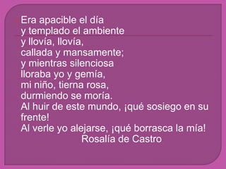Era apacible el díay templado el ambientey llovía, llovía,callada y mansamente;y mientras silenciosalloraba yo y gemía,mi niño, tierna rosa,durmiendo se moría. Al huir de este mundo, ¡qué sosiego en su frente!Al verle yo alejarse, ¡qué borrasca la mía!				Rosalía de Castro