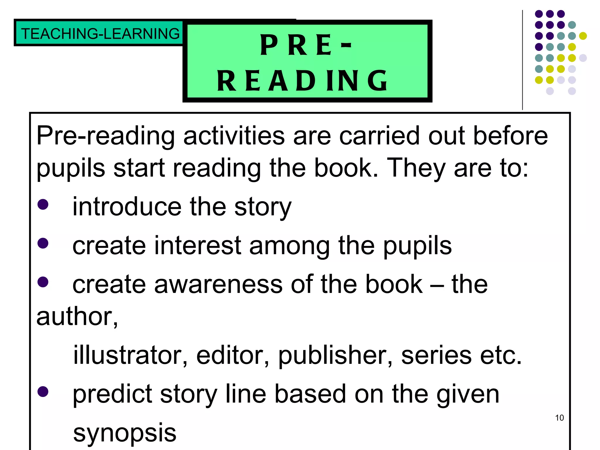PRE-READING Pre-reading activities are carried out before pupils start reading the book. They are to: introduce the story create interest among the pupils  create awareness of the book – the author,  illustrator, editor, publisher, series etc. predict story line based on the given  synopsis TEACHING-LEARNING STRATEGIES  