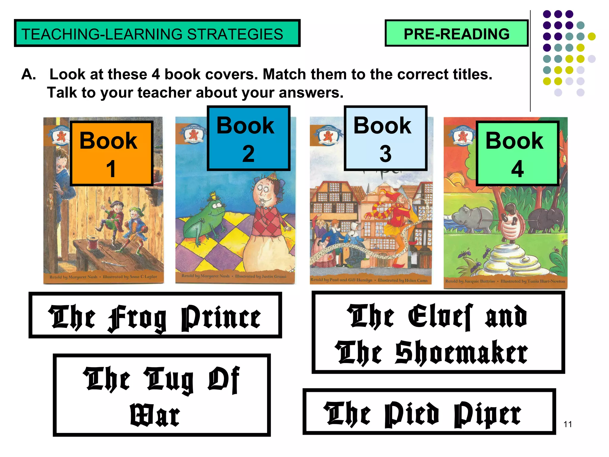 PRE-READING TEACHING-LEARNING STRATEGIES  A.  Look at these 4 book covers. Match them to the correct titles.  Talk to your teacher about your answers. Book  1 Book  2 Book  3 Book  4 The Frog Prince The Tug Of War  The Pied Piper  The Elves and The Shoemaker  