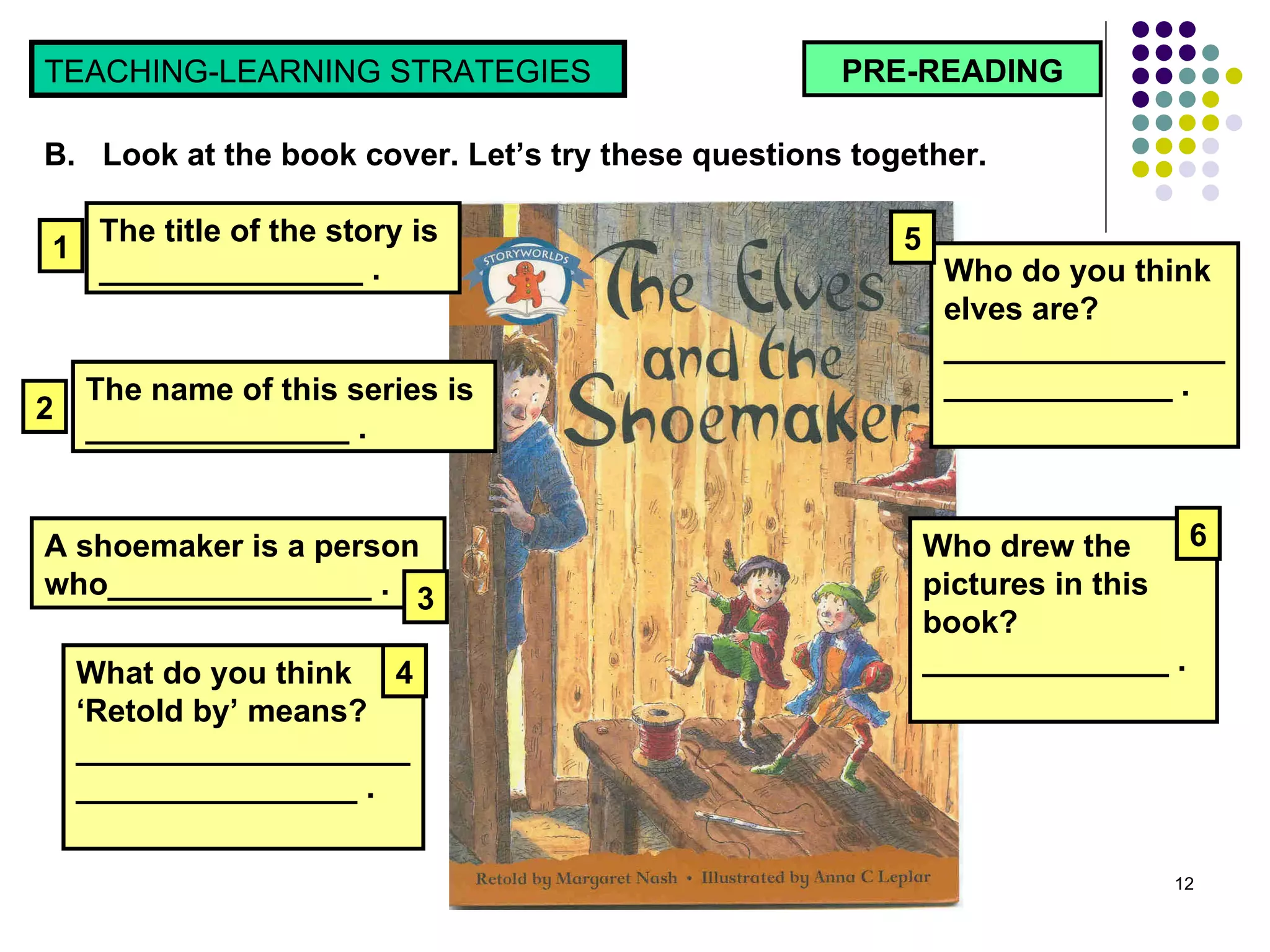 PRE-READING TEACHING-LEARNING STRATEGIES  B.  Look at the book cover. Let’s try these questions together.  The title of the story is  _______________ . A shoemaker is a person who_______________ . The name of this series is  _______________ . Who do you think elves are? _____________________________ . Who drew the pictures in this book? ______________ . What do you think ‘Retold by’ means? ___________________________________ . 1 2 3 4 5 6 