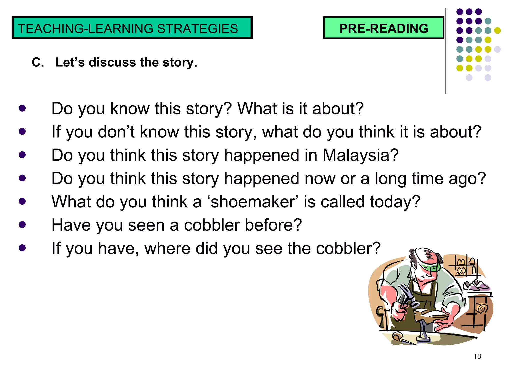 Do you know this story? What is it about? If you don’t know this story, what do you think it is about? Do you think this story happened in Malaysia? Do you think this story happened now or a long time ago? What do you think a ‘shoemaker’ is called today? Have you seen a cobbler before?  If you have, where did you see the cobbler? PRE-READING TEACHING-LEARNING STRATEGIES  C.  Let’s discuss the story.  