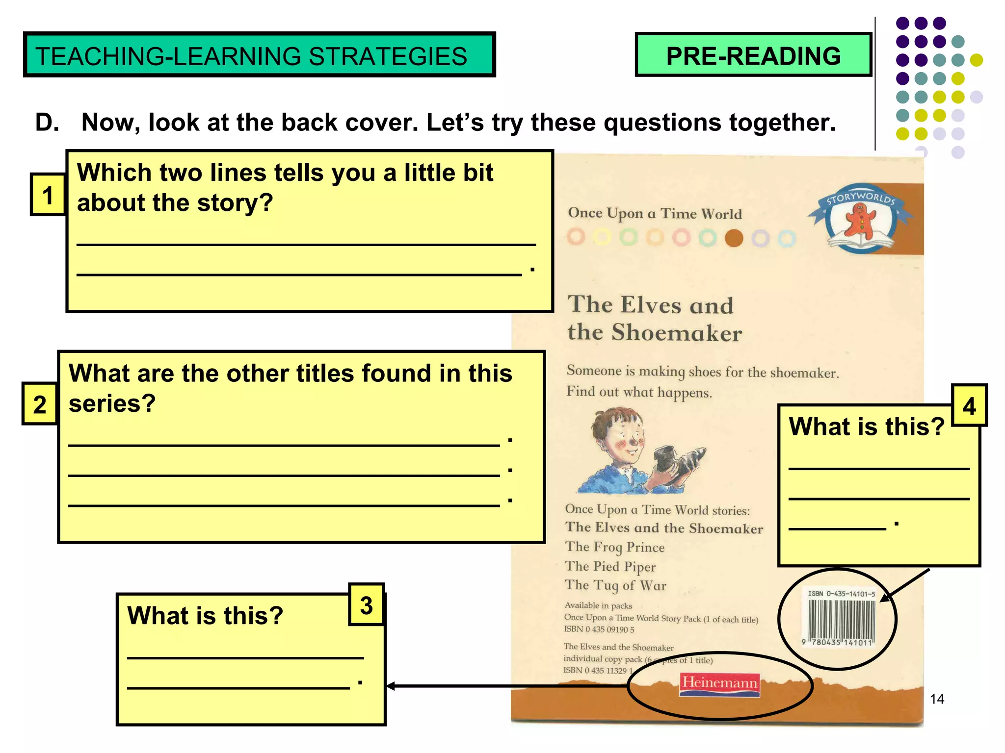 PRE-READING TEACHING-LEARNING STRATEGIES  D.  Now, look at the back cover. Let’s try these questions together.  Which two lines tells you a little bit about the story? _________________________________________________________________ . 1 What are the other titles found in this series? _______________________________ . _______________________________ . _______________________________ . 2 What is this?  _________________________________ .  3 What is this?  _________________________________ .  4 