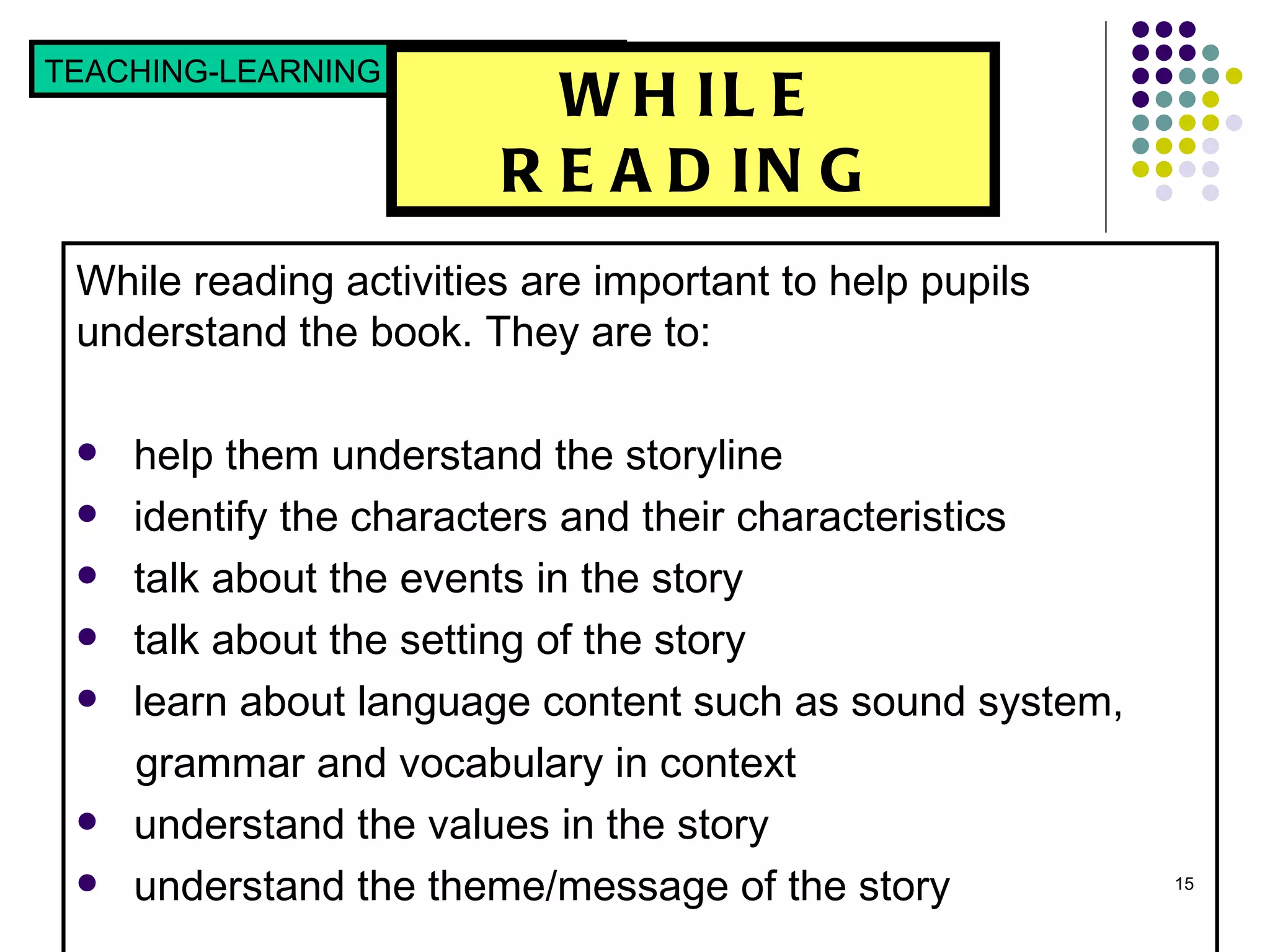 WHILE READING While reading activities are important to help pupils understand the book. They are to: help them understand the storyline  identify the characters and their characteristics  talk about the events in the story  talk about the setting of the story  learn about language content such as sound system,  grammar and vocabulary in context understand the values in the story understand the theme/message of the story TEACHING-LEARNING STRATEGIES  