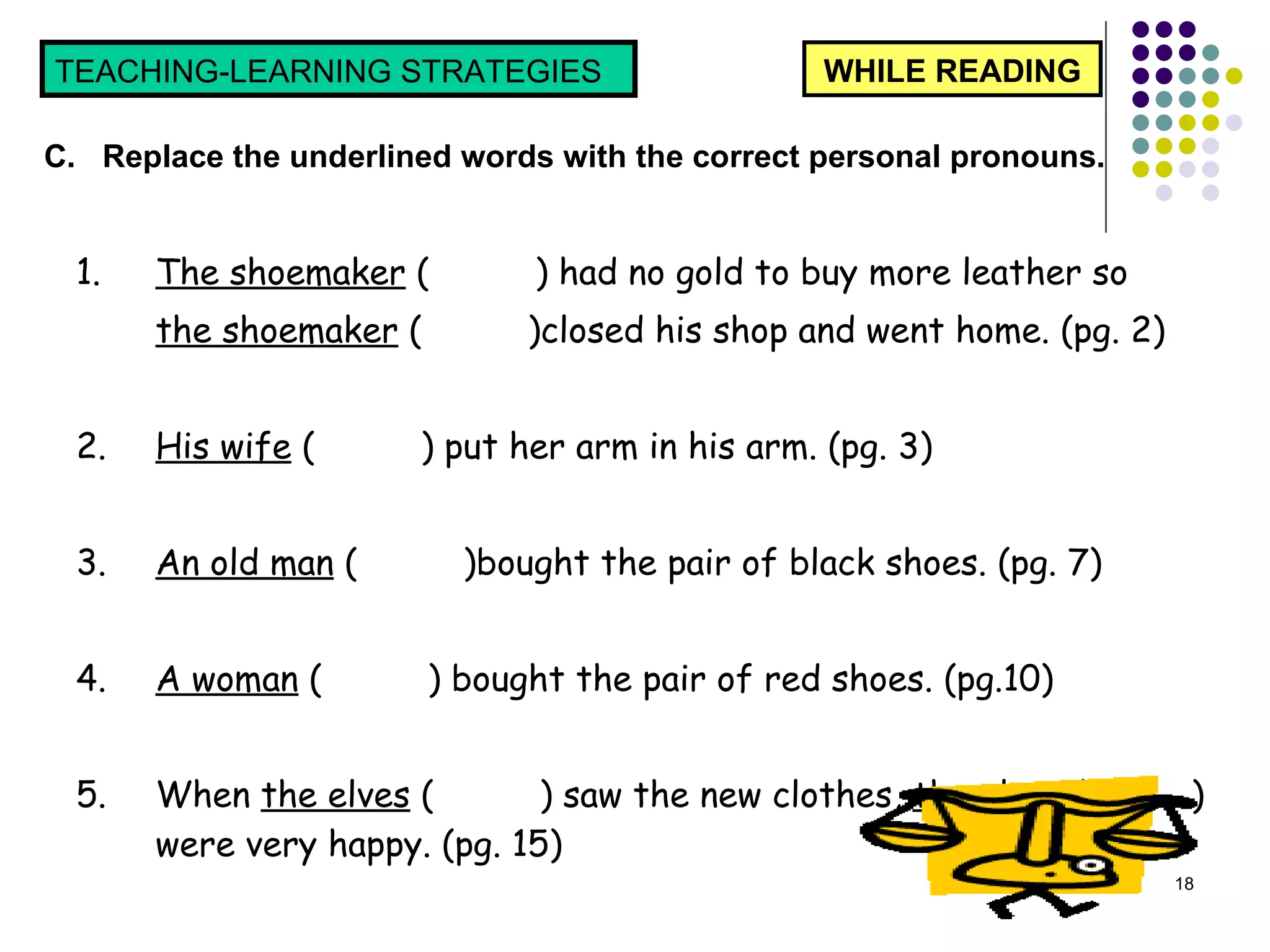 1. The shoemaker  (  ) had no gold to buy more leather so  the shoemaker  (  )closed his shop and went home. (pg. 2) 2. His wife  (  ) put her arm in his arm. (pg. 3) 3. An old man  (  )bought the pair of black shoes. (pg. 7) 4. A woman  (  ) bought the pair of red shoes. (pg.10) 5. When  the elves  (  ) saw the new clothes,  the elves  (  ) were very happy. (pg. 15) WHILE READING TEACHING-LEARNING STRATEGIES  C.  Replace the underlined words with the correct personal pronouns.  