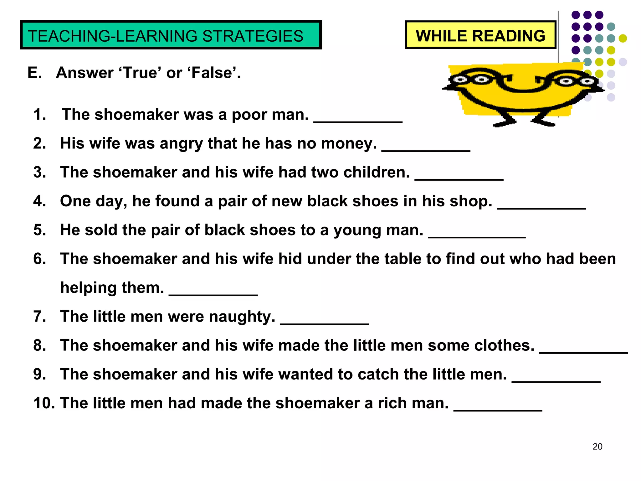 WHILE READING TEACHING-LEARNING STRATEGIES  E.  Answer ‘True’ or ‘False’.  The shoemaker was a poor man. __________ 2.  His wife was angry that he has no money. __________ 3.  The shoemaker and his wife had two children. __________ 4.  One day, he found a pair of new black shoes in his shop. __________ 5.  He sold the pair of black shoes to a young man. ___________ 6.  The shoemaker and his wife hid under the table to find out who had been helping them. __________ 7.  The little men were naughty. __________ 8.  The shoemaker and his wife made the little men some clothes. __________ 9.  The shoemaker and his wife wanted to catch the little men. __________ 10. The little men had made the shoemaker a rich man. __________ 