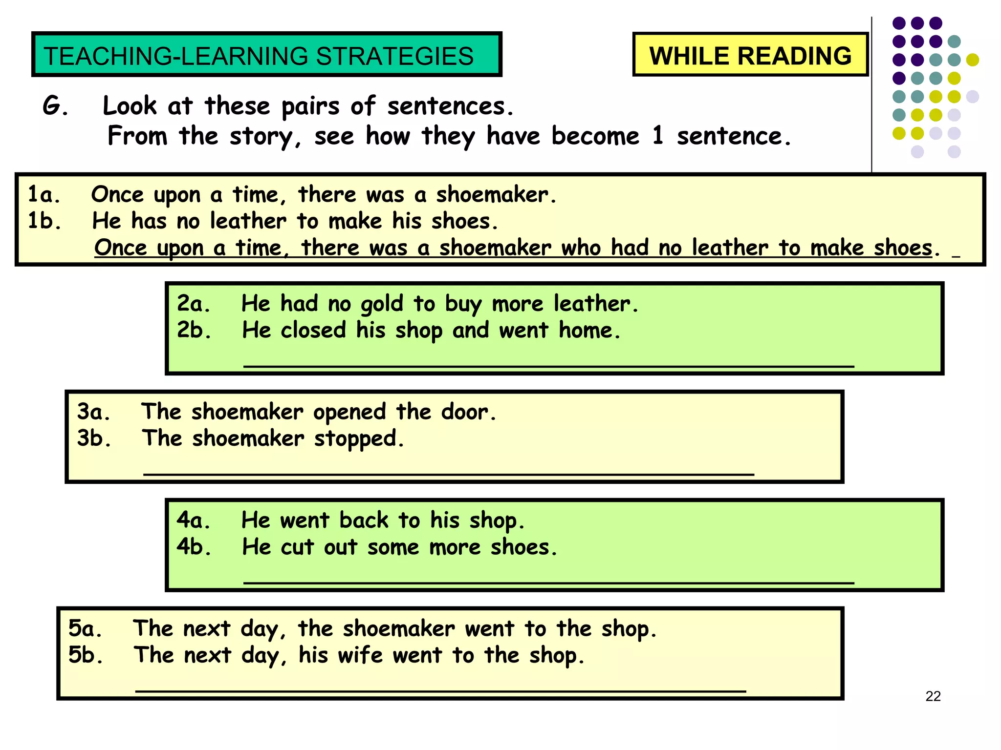 WHILE READING TEACHING-LEARNING STRATEGIES  G.  Look at these pairs of sentences.  From the story, see how they have become 1 sentence.  1a.  Once upon a time, there was a shoemaker. 1b.  He has no leather to make his shoes. Once upon a time, there was a shoemaker who had no leather to make shoes .  2a.  He had no gold to buy more leather.  2b.  He closed his shop and went home.  ____________________________________________  3a.  The shoemaker opened the door.  3b.  The shoemaker stopped.  ____________________________________________  4a.  He went back to his shop.  4b.  He cut out some more shoes.  ____________________________________________  5a.  The next day, the shoemaker went to the shop.  5b.  The next day, his wife went to the shop.  ____________________________________________  