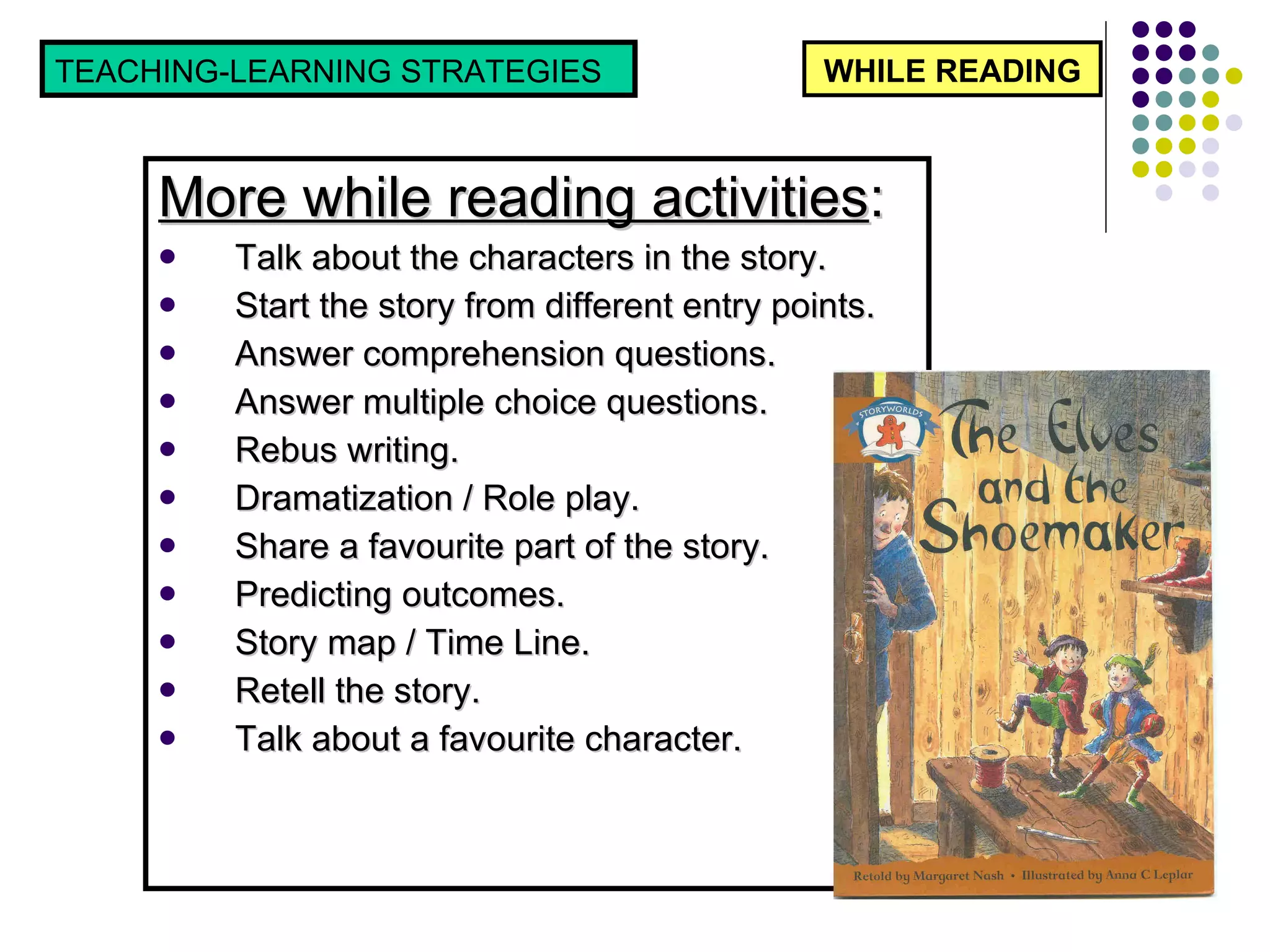 More while reading activities : Talk about the characters in the story. Start the story from different entry points. Answer comprehension questions. Answer multiple choice questions. Rebus writing. Dramatization / Role play. Share a favourite part of the story. Predicting outcomes. Story map / Time Line. Retell the story.  Talk about a favourite character. WHILE READING TEACHING-LEARNING STRATEGIES  