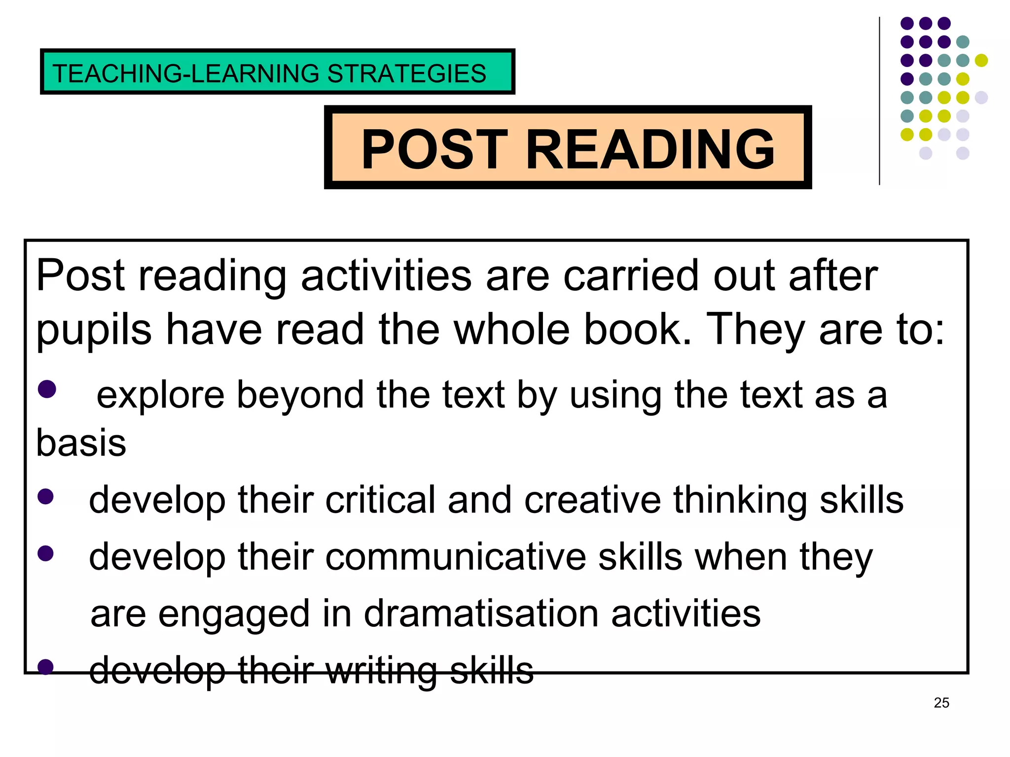 POST READING TEACHING-LEARNING STRATEGIES  Post reading activities are carried out after pupils have read the whole book. They are to: explore beyond the text by using the text as a basis develop their critical and creative thinking skills  develop their communicative skills when they  are engaged in dramatisation activities  develop their writing skills 