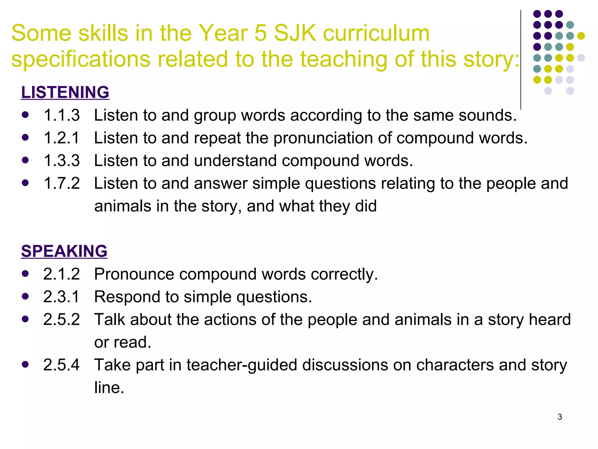 Some skills in the Year 5 SJK curriculum specifications related to the teaching of this story: LISTENING 1.1.3  Listen to and group words according to the same sounds. 1.2.1  Listen to and repeat the pronunciation of compound words. 1.3.3  Listen to and understand compound words. 1.7.2  Listen to and answer simple questions relating to the people and  animals in the story, and what they did SPEAKING 2.1.2  Pronounce compound words correctly.  2.3.1  Respond to simple questions. 2.5.2  Talk about the actions of the people and animals in a story heard  or read. 2.5.4  Take part in teacher-guided discussions on characters and story  line. 