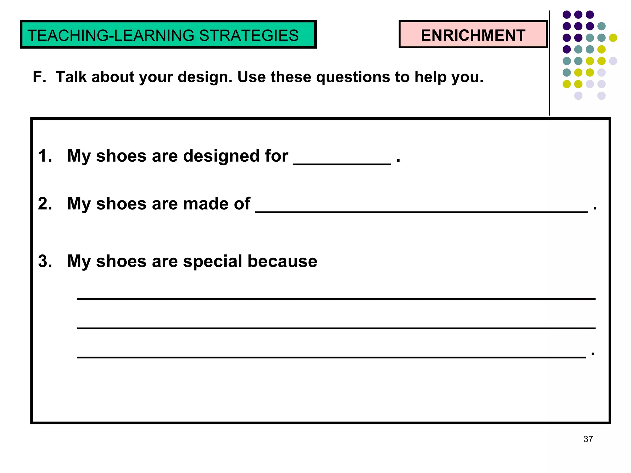 1.  My shoes are designed for __________ . 2.  My shoes are made of __________________________________ . 3.  My shoes are special because ______________________________________________________________________________________________________________________________________________________________ . ENRICHMENT TEACHING-LEARNING STRATEGIES  F.  Talk about your design. Use these questions to help you. 