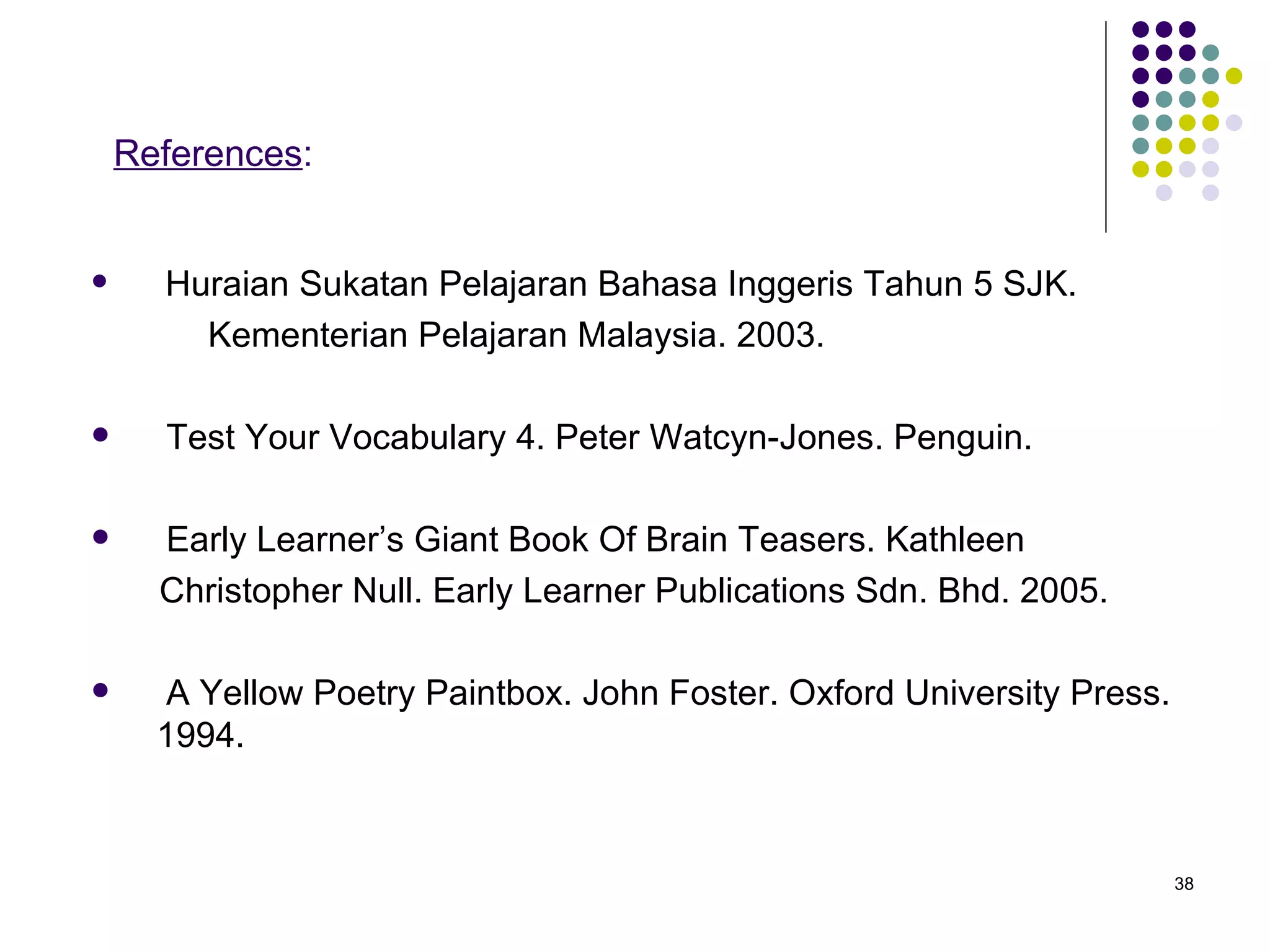 References : Huraian Sukatan Pelajaran Bahasa Inggeris Tahun 5 SJK.  Kementerian Pelajaran Malaysia. 2003. Test Your Vocabulary 4. Peter Watcyn-Jones. Penguin. Early Learner’s Giant Book Of Brain Teasers. Kathleen  Christopher Null. Early Learner Publications Sdn. Bhd. 2005. A Yellow Poetry Paintbox. John Foster. Oxford University Press. 1994. 