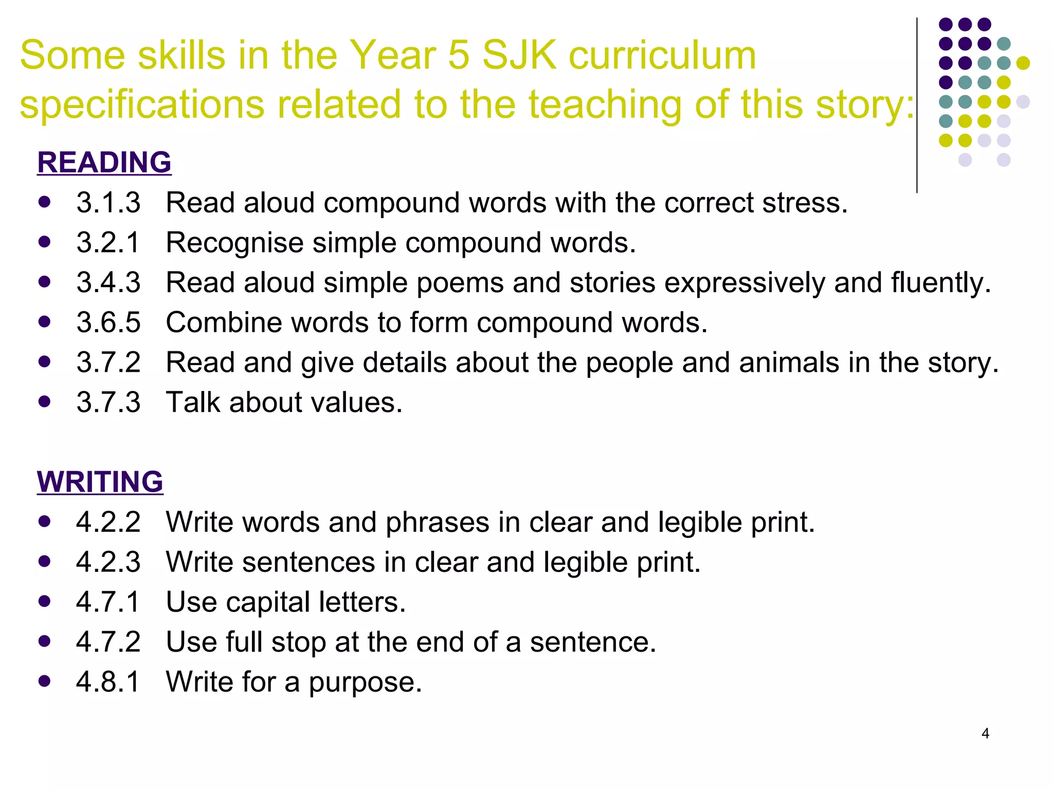 Some skills in the Year 5 SJK curriculum specifications related to the teaching of this story: READING 3.1.3  Read aloud compound words with the correct stress. 3.2.1  Recognise simple compound words. 3.4.3  Read aloud simple poems and stories expressively and fluently. 3.6.5  Combine words to form compound words.  3.7.2  Read and give details about the people and animals in the story. 3.7.3  Talk about values. WRITING 4.2.2  Write words and phrases in clear and legible print.  4.2.3  Write sentences in clear and legible print. 4.7.1  Use capital letters. 4.7.2  Use full stop at the end of a sentence. 4.8.1  Write for a purpose.  