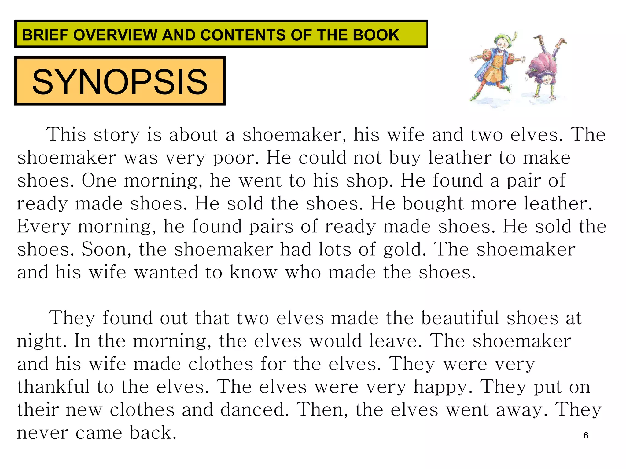 BRIEF OVERVIEW AND CONTENTS OF THE BOOK This story is about a shoemaker, his wife and two elves. The shoemaker was very poor. He could not buy leather to make shoes. One morning, he went to his shop. He found a pair of ready made shoes. He sold the shoes. He bought more leather. Every morning, he found pairs of ready made shoes. He sold the shoes. Soon, the shoemaker had lots of gold. The shoemaker and his wife wanted to know who made the shoes.  They found out that two elves made the beautiful shoes at night. In the morning, the elves would leave. The shoemaker and his wife made clothes for the elves. They were very thankful to the elves. The elves were very happy. They put on their new clothes and danced. Then, the elves went away. They never came back.  SYNOPSIS 