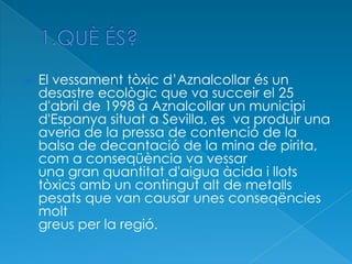  El vessament tòxic d’Aznalcollar és un
desastre ecològic que va succeir el 25
d'abril de 1998 a Aznalcollar un municipi
d'Espanya situat a Sevilla, es va produir una
averia de la pressa de contenció de la
balsa de decantació de la mina de pirita,
com a conseqüència va vessar
una gran quantitat d'aigua àcida i llots
tòxics amb un contingut alt de metalls
pesats que van causar unes conseqëncies
molt
greus per la regió.
 
