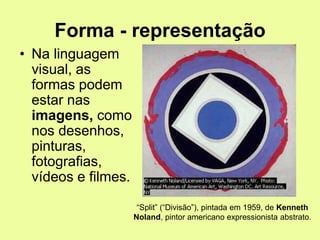 Forma - representação
• Na linguagem
visual, as
formas podem
estar nas
imagens, como
nos desenhos,
pinturas,
fotografias,
vídeos e filmes.
“Split” (“Divisão”), pintada em 1959, de Kenneth
Noland, pintor americano expressionista abstrato.
 