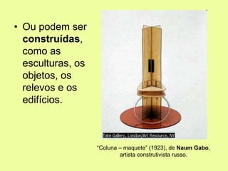 • Ou podem ser
construídas,
como as
esculturas, os
objetos, os
relevos e os
edifícios.
“Coluna – maquete” (1923), de Naum Gabo,
artista construtivista russo.
 