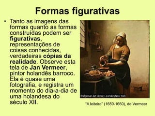 Formas figurativas
• Tanto as imagens das
formas quanto as formas
construídas podem ser
figurativas,
representações de
coisas conhecidas,
verdadeiras cópias da
realidade. Observe esta
tela de Jan Vermeer,
pintor holandês barroco.
Ela é quase uma
fotografia, e registra um
momento do dia-a-dia de
uma holandesa do
século XII. “A leiteira” (1659-1660), de Vermeer
 