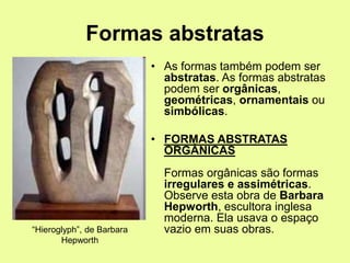 Formas abstratas
• As formas também podem ser
abstratas. As formas abstratas
podem ser orgânicas,
geométricas, ornamentais ou
simbólicas.
• FORMAS ABSTRATAS
ORGÂNICAS
Formas orgânicas são formas
irregulares e assimétricas.
Observe esta obra de Barbara
Hepworth, escultora inglesa
moderna. Ela usava o espaço
vazio em suas obras.“Hieroglyph”, de Barbara
Hepworth
 