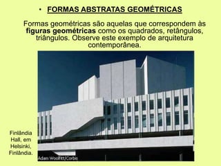 • FORMAS ABSTRATAS GEOMÉTRICAS
Formas geométricas são aquelas que correspondem às
figuras geométricas como os quadrados, retângulos,
triângulos. Observe este exemplo de arquitetura
contemporânea.
Finlândia
Hall, em
Helsinki,
Finlândia.
 