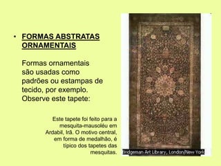 • FORMAS ABSTRATAS
ORNAMENTAIS
Formas ornamentais
são usadas como
padrões ou estampas de
tecido, por exemplo.
Observe este tapete:
Este tapete foi feito para a
mesquita-mausoléu em
Ardabil, Irã. O motivo central,
em forma de medalhão, é
típico dos tapetes das
mesquitas.
 