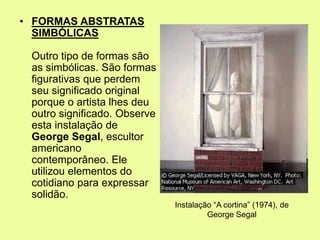 • FORMAS ABSTRATAS
SIMBÓLICAS
Outro tipo de formas são
as simbólicas. São formas
figurativas que perdem
seu significado original
porque o artista lhes deu
outro significado. Observe
esta instalação de
George Segal, escultor
americano
contemporâneo. Ele
utilizou elementos do
cotidiano para expressar
solidão.
Instalação “A cortina” (1974), de
George Segal
 
