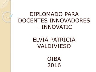 DIPLOMADO PARA
DOCENTES INNOVADORES
– INNOVATIC
ELVIA PATRICIA
VALDIVIESO
OIBA
2016
 