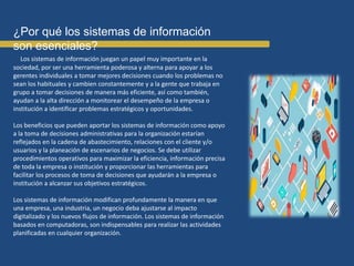 ¿Por qué los sistemas de información
son esenciales?
Los sistemas de información juegan un papel muy importante en la
sociedad, por ser una herramienta poderosa y alterna para apoyar a los
gerentes individuales a tomar mejores decisiones cuando los problemas no
sean los habituales y cambien constantemente y a la gente que trabaja en
grupo a tomar decisiones de manera más eficiente, así como también,
ayudan a la alta dirección a monitorear el desempeño de la empresa o
institución a identificar problemas estratégicos y oportunidades.
Los beneficios que pueden aportar los sistemas de información como apoyo
a la toma de decisiones administrativas para la organización estarían
reflejados en la cadena de abastecimiento, relaciones con el cliente y/o
usuarios y la planeación de escenarios de negocios. Se debe utilizar
procedimientos operativos para maximizar la eficiencia, información precisa
de toda la empresa o institución y proporcionar las herramientas para
facilitar los procesos de toma de decisiones que ayudarán a la empresa o
institución a alcanzar sus objetivos estratégicos.
Los sistemas de información modifican profundamente la manera en que
una empresa, una industria, un negocio deba ajustarse al impacto
digitalizado y los nuevos flujos de información. Los sistemas de información
basados en computadoras, son indispensables para realizar las actividades
planificadas en cualquier organización.
 