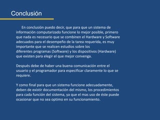 Conclusión
En conclusión puedo decir, que para que un sistema de
información computarizado funcione lo mejor posible, primero
que nada es necesario que se combinen el Hardware y Software
adecuados para el desempeño de la tarea requerida, es muy
importante que se realicen estudios sobre los
diferentes programas (Software) y los dispositivos (Hardware)
que existen para elegir el que mejor convenga.
Después debe de haber una buena comunicación entre el
usuario y el programador para especificar claramente lo que se
requiere.
Y como final para que un sistema funcione adecuadamente,
deben de existir documentación del mismo, los procedimientos
para cada función del sistema, ya que el mas uso de éste puede
ocasionar que no sea optimo en su funcionamiento.
 