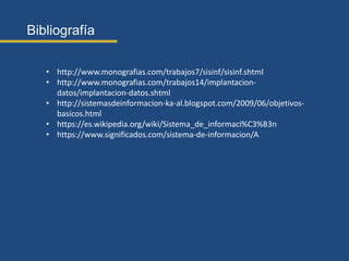 Bibliografía
• http://www.monografias.com/trabajos7/sisinf/sisinf.shtml
• http://www.monografias.com/trabajos14/implantacion-
datos/implantacion-datos.shtml
• http://sistemasdeinformacion-ka-al.blogspot.com/2009/06/objetivos-
basicos.html
• https://es.wikipedia.org/wiki/Sistema_de_informaci%C3%B3n
• https://www.significados.com/sistema-de-informacion/A
 