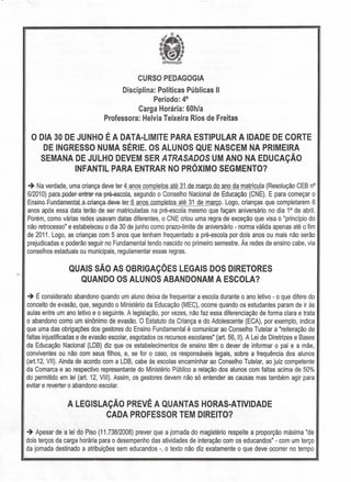 CURSO PEDAGOGIA
Disciplina: Políticas Públicas"
Período: 4°
Carga Horária: 60h/a
Professora: Helvia Teixeira Rios de Freitas
, I
O DIA 30 DE JUNHO E A DATA-LIMITE PARA ESTIPULAR A IDADE DE CORTE
DE INGRESSO NUMA SÉRIE. OS ALUNOS QUE NASCEM NA PRIMEIRA
SEMANA DE JULHO DEVEM SER ATRASADOS UM ANO NA EDUCAÇÃO
INFANTIL PARA ENTRAR NO PRÓXIMO SEGMENTO?
-+ Na verdade, uma criança deve ter 4 anos completos até 31 de março do ano da matrícula (Resolução CEB nO
6/2010) par:a poder entrar na pré-escola, segundo o Conselho Nacional de Educação (CNE). E para começar o
Ensil:!o Fundamentala.cr:iallÇa--d.e.ve-teL 6 anos completQLaté 31 de març!? Logo, crianças que completarem 6
anos após essa data terão de ser matriculadas na pré-escola mesmo que façam aniversário no dia 1° de abril.
Porém, como várias redes usavam datas diferentes, o CNE criou uma regra de exceção que visa o "princípio do
não retrocesso" e estabeleceu o dia 30 de junho como prazo-limite de aniversário - norma válida apenas até o fim
de 2011. Logo, as crianças com 5 anos que tenham frequentado a pré-escola por dois anos ou mais não serão
prejudicadas e poderão seguir no Fundamental tendo nascido no primeiro semestre. Às redes de ensino cabe, via
conselhos estaduais ou municipais, regulamentar essas regras.
QUAIS SÃO AS OBRIGAÇÕES LEGAIS DOS DIRETORES
QUANDO OS ALUNOS ABANDONAM A ESCOLA?
-+ É considerado abandono quando um aluno deixa de frequentar a escola durante o ano letivo - o que difere do
conceito de evasão, que, segundo o Ministério da Educação (MEC), ocorre quando os estudantes param de ir às
aulas entre um ano letivo e o seguinte. A legislação, por vezes, não faz essa diferenciação de forma clara e trata
o abandono como um sinônimo de evasão. O Estatuto da Criança e do Adolescente (ECA), por exemplo, indica
que uma das obrigações dos gestores do Ensino Fundamental é comunicar ao Conselho Tutelar a "reiteração de
faltas injustificadas e de evasão escolar, esgotados os recursos escolares" (art. 56, li). A Lei de Diretrizes e Bases
da Educação Nacional (LDB) diz que os estabelecimentos de ensino têm o dever de informar o pai e a mãe,
conviventes ou não com seus filhos, e, se for o caso, os responsáveis legais, sobre a frequência dos alunos
(art.12, VII). Ainda de acordo com a LDB, cabe às escolas encaminhar ao Conselho Tutelar, ao juiz competente
da Comarca e ao respectivo representante do Ministério Público a relação dos alunos com faltas acima de 50%
do permitido em lei (art. 12, Vlllr Assim, os gestores devem não só entender as causas mas também agir para
evitar e reverter o abandono escolar.
A-LEGISLAÇÃO PREVÊ A QUANTAS HORAS-ATIVIDADE
CADA PROFESSOR TEM DIREITO~
-+ Apesar de a lei do Piso (11.738/2008) prever que a jornada do magistério respeite a proporção máxima "de
dois terços da carga horária para o desempenho das atividades de interação com os educandos" - com um terço
da jornada destinado a atribuições sem educandos -, o texto não diz exatamente o que deve ocorrer no tempo
 